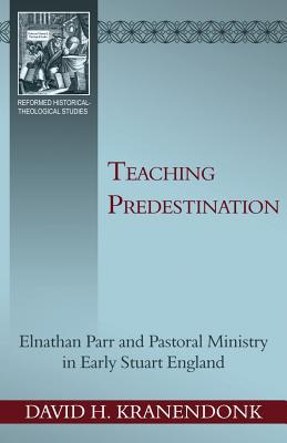 Teaching Predestination: Elnathan Parr and Pastoral Ministry in Early Stuart England (Reformed Historical – Theological Studies)