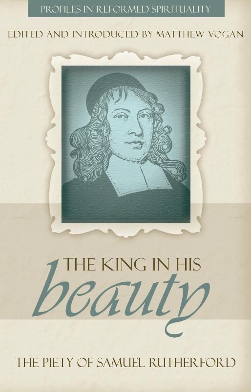 The King in His Beauty: The Piety of Samuel Rutherford – Profiles in Reformed Spirituality
